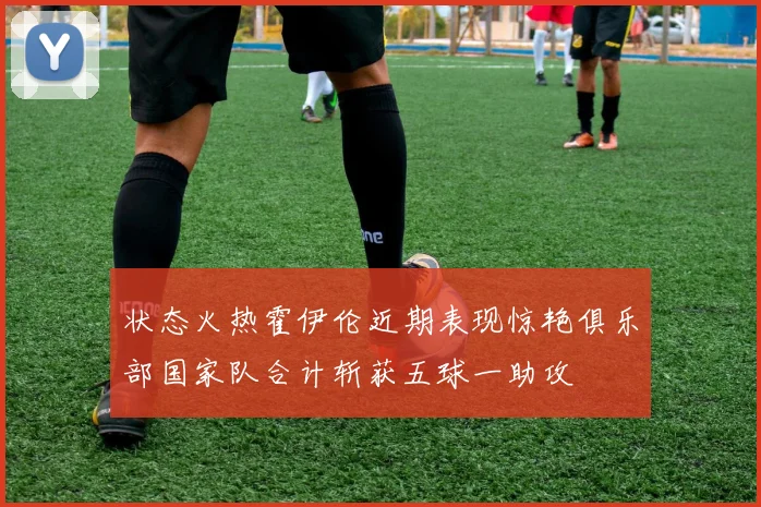 状态火热霍伊伦近期表现惊艳俱乐部国家队合计斩获五球一助攻
