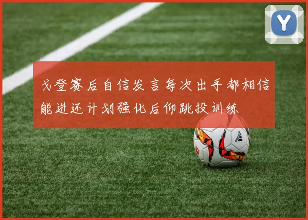戈登赛后自信发言每次出手都相信能进还计划强化后仰跳投训练