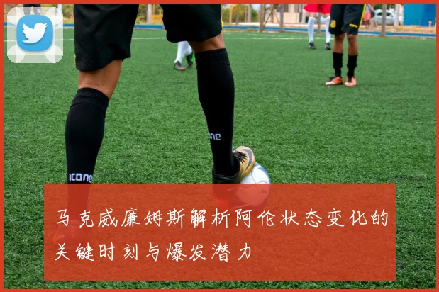 马克威廉姆斯解析阿伦状态变化的关键时刻与爆发潜力