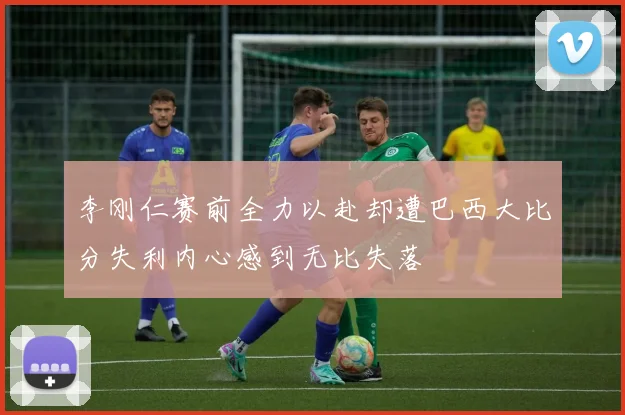 李刚仁赛前全力以赴却遭巴西大比分失利内心感到无比失落