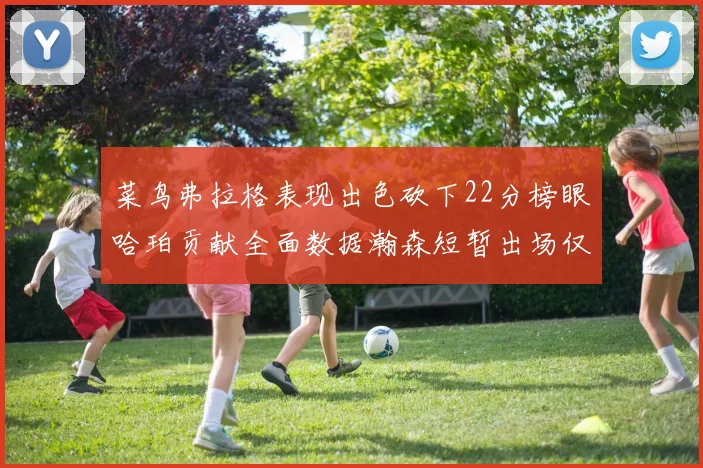 菜鸟弗拉格表现出色砍下22分榜眼哈珀贡献全面数据瀚森短暂出场仅得2分