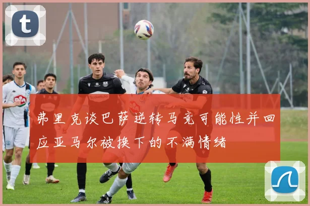 弗里克谈巴萨逆转马竞可能性并回应亚马尔被换下的不满情绪
