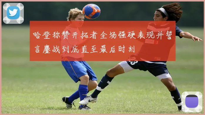 哈登称赞开拓者全场强硬表现并誓言鏖战到底直至最后时刻