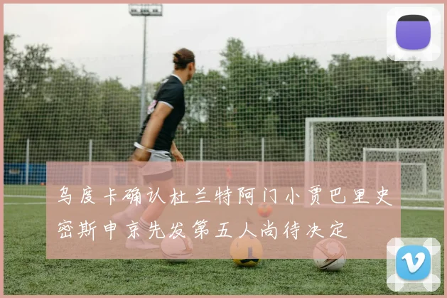 乌度卡确认杜兰特阿门小贾巴里史密斯申京先发第五人尚待决定