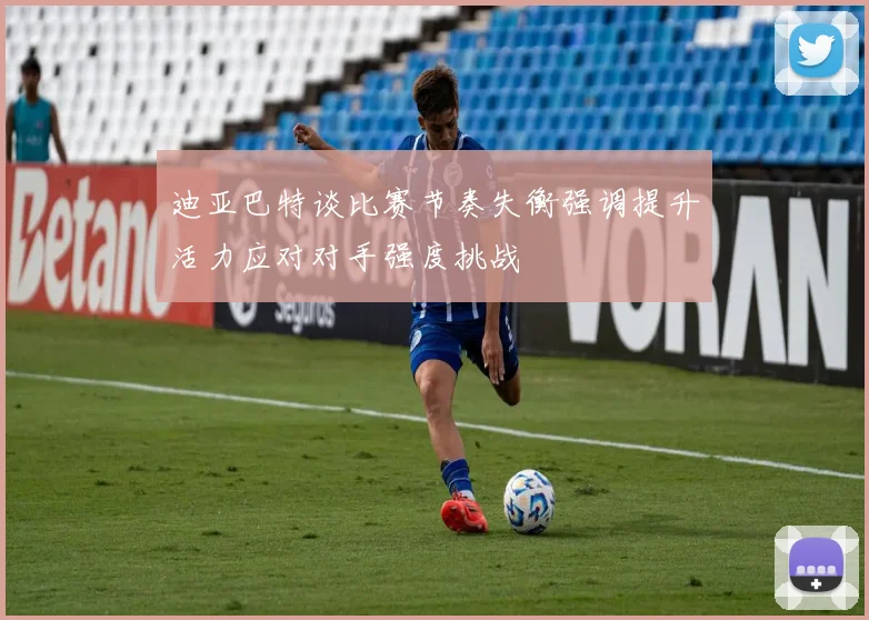 迪亚巴特谈比赛节奏失衡强调提升活力应对对手强度挑战