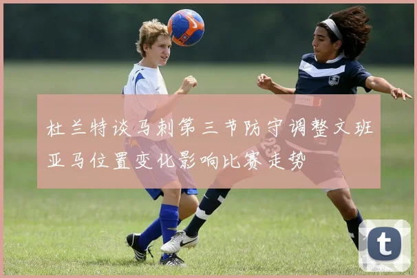 杜兰特谈马刺第三节防守调整文班亚马位置变化影响比赛走势