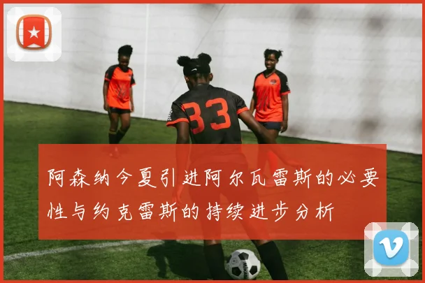 阿森纳今夏引进阿尔瓦雷斯的必要性与约克雷斯的持续进步分析