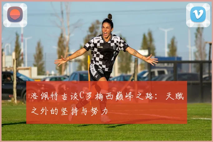 洛佩特吉谈C罗梅西巅峰之路：天赋之外的坚持与努力