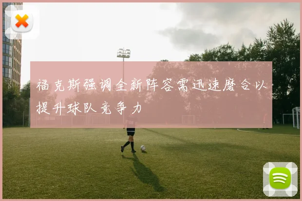 福克斯强调全新阵容需迅速磨合以提升球队竞争力