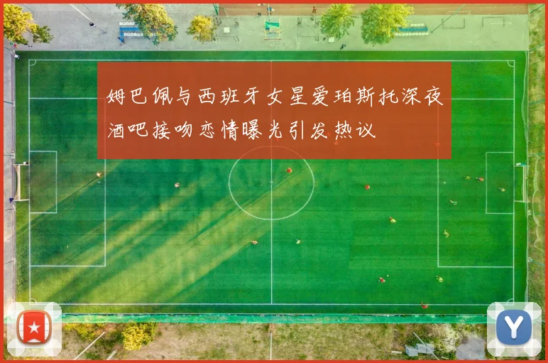 姆巴佩与西班牙女星爱珀斯托深夜酒吧接吻恋情曝光引发热议