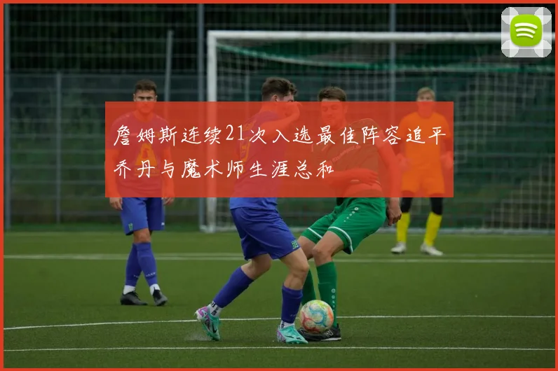 詹姆斯连续21次入选最佳阵容追平乔丹与魔术师生涯总和