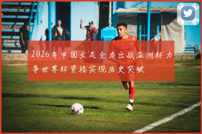 2026年中国女足全力出战亚洲杯力争世界杯资格实现历史突破