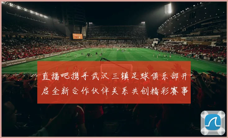 直播吧携手武汉三镇足球俱乐部开启全新合作伙伴关系共创精彩赛事体验