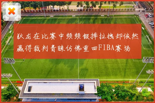 狄龙在比赛中频频假摔拉拽却依然赢得裁判青睐仿佛重回FIBA赛场