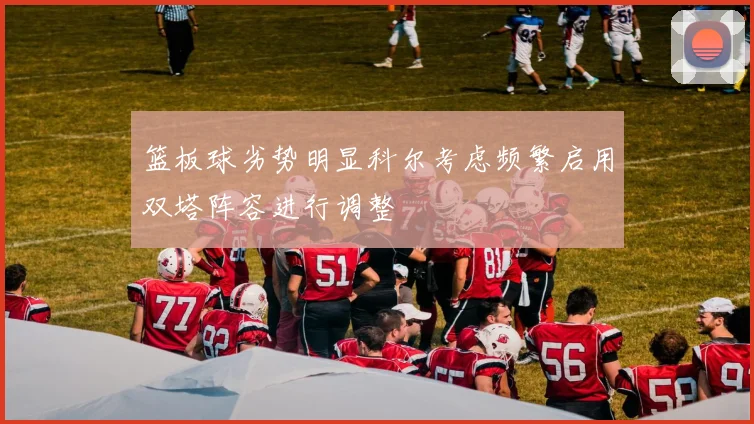 篮板球劣势明显科尔考虑频繁启用双塔阵容进行调整