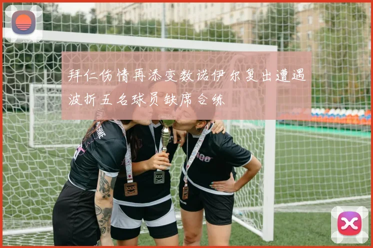 拜仁伤情再添变数诺伊尔复出遭遇波折五名球员缺席合练