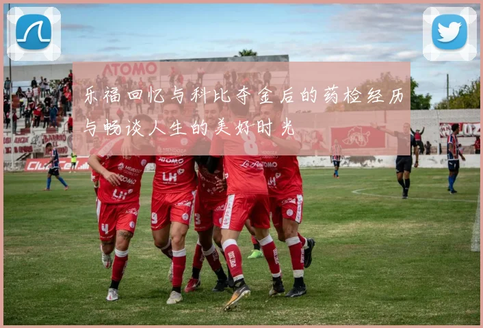 乐福回忆与科比夺金后的药检经历与畅谈人生的美好时光
