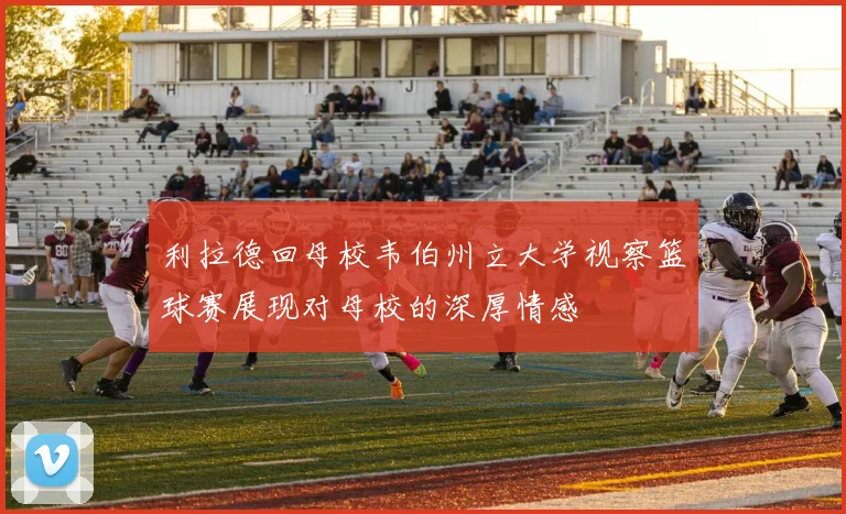 利拉德回母校韦伯州立大学视察篮球赛展现对母校的深厚情感