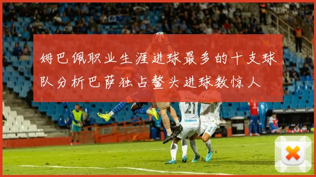 姆巴佩职业生涯进球最多的十支球队分析巴萨独占鳌头进球数惊人