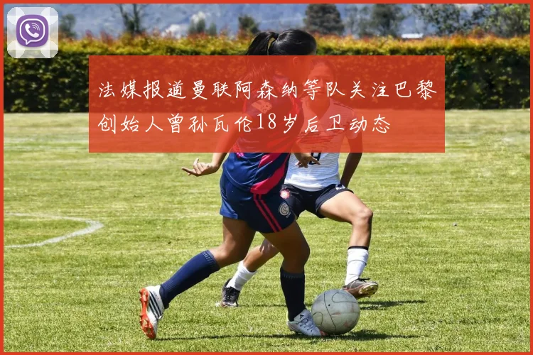 法媒报道曼联阿森纳等队关注巴黎创始人曾孙瓦伦18岁后卫动态