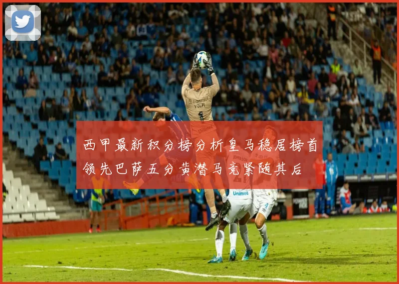 西甲最新积分榜分析皇马稳居榜首领先巴萨五分黄潜马竞紧随其后