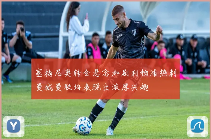 塞梅尼奥转会悬念加剧利物浦热刺曼城曼联均表现出浓厚兴趣