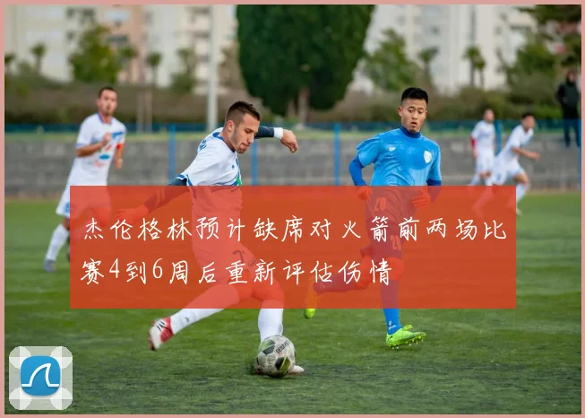 杰伦格林预计缺席对火箭前两场比赛4到6周后重新评估伤情