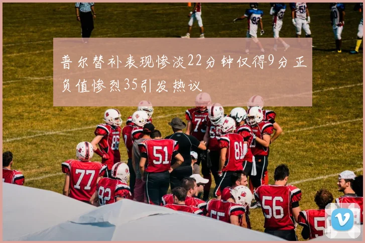 普尔替补表现惨淡22分钟仅得9分正负值惨烈35引发热议
