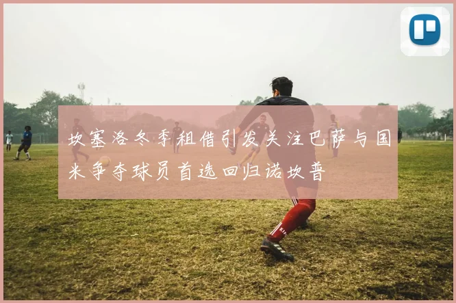 坎塞洛冬季租借引发关注巴萨与国米争夺球员首选回归诺坎普