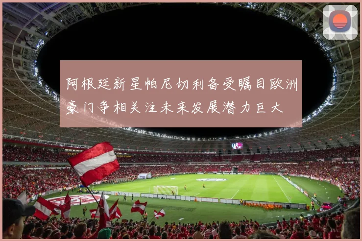 阿根廷新星帕尼切利备受瞩目欧洲豪门争相关注未来发展潜力巨大