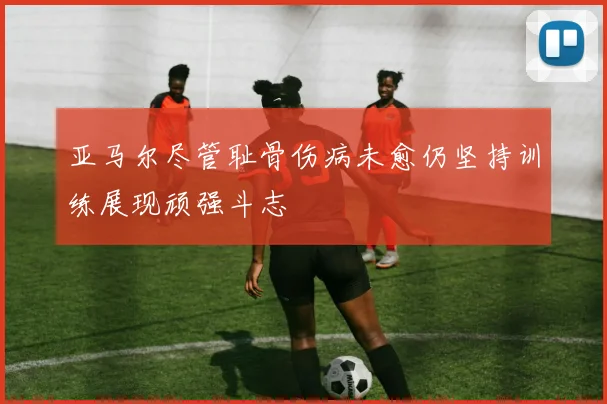 亚马尔尽管耻骨伤病未愈仍坚持训练展现顽强斗志
