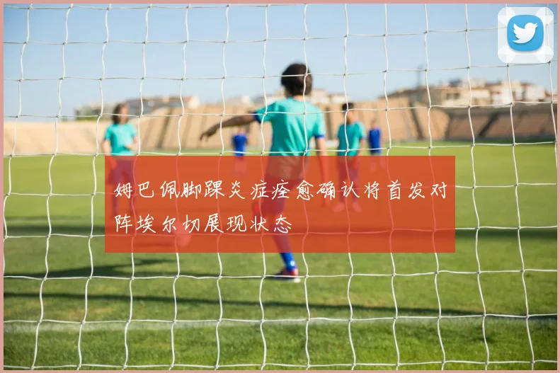 姆巴佩脚踝炎症痊愈确认将首发对阵埃尔切展现状态