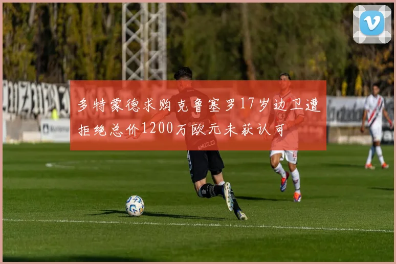 多特蒙德求购克鲁塞罗17岁边卫遭拒绝总价1200万欧元未获认可