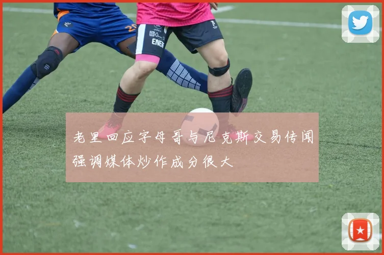 老里回应字母哥与尼克斯交易传闻强调媒体炒作成分很大