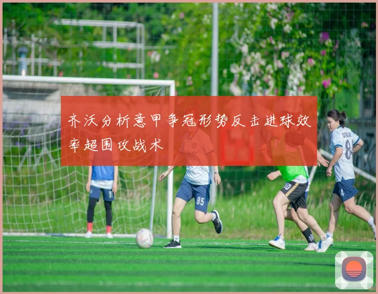 齐沃分析意甲争冠形势反击进球效率超围攻战术