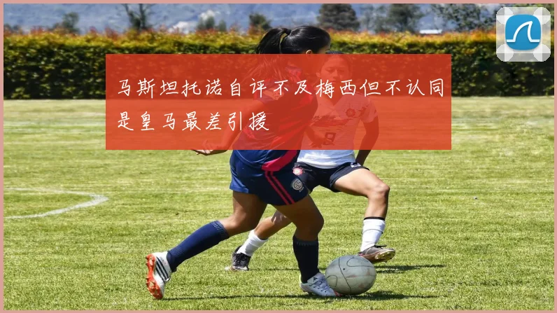 马斯坦托诺自评不及梅西但不认同是皇马最差引援
