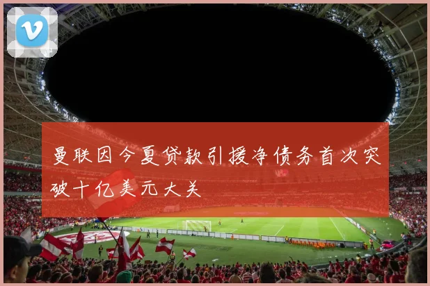 曼联因今夏贷款引援净债务首次突破十亿美元大关