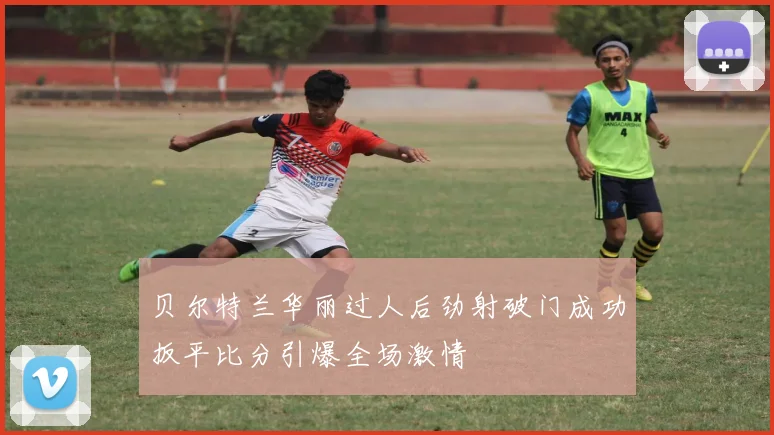 贝尔特兰华丽过人后劲射破门成功扳平比分引爆全场激情