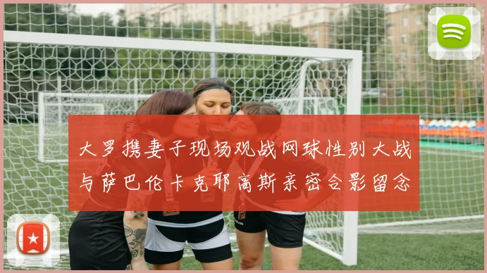 大罗携妻子现场观战网球性别大战与萨巴伦卡克耶高斯亲密合影留念