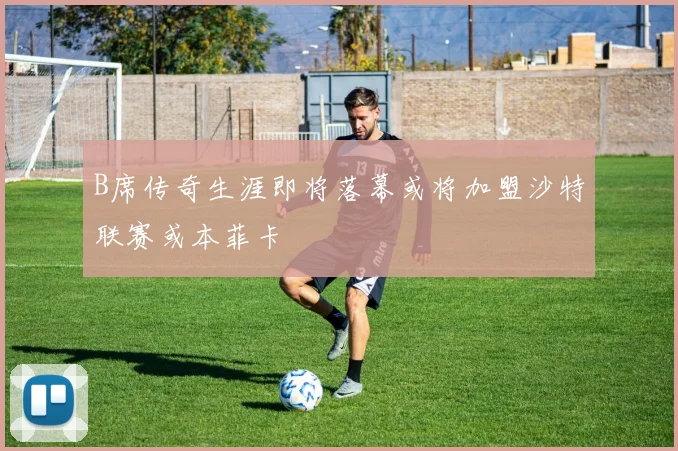 B席传奇生涯即将落幕或将加盟沙特联赛或本菲卡